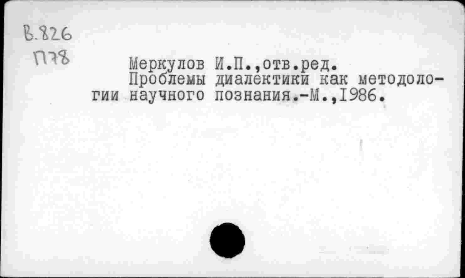 ﻿М2.6
Меркулов И.П.,отв.ред.
Проблемы диалектики как методологии научного познания.-М.,1986.